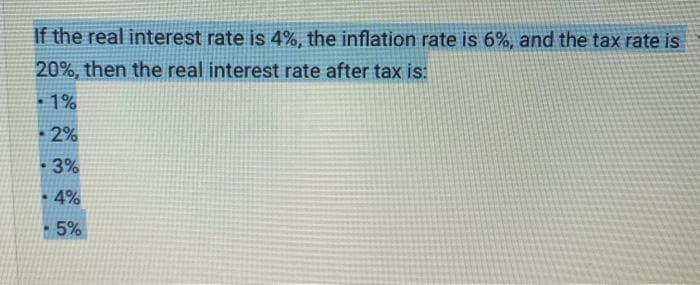 If the real interest rate is 4%, the inflation rate is 6%, and the tax rate is
20%, then the real interest rate after tax is:
-1%
2%
3%
4%
.
- 5%
.