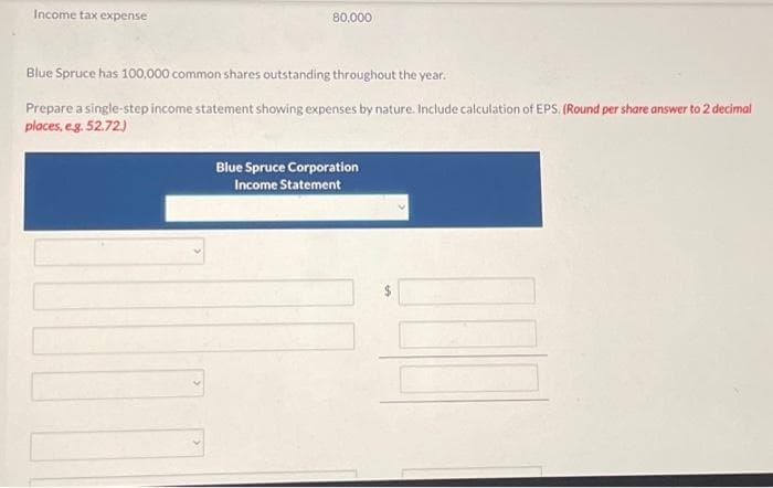 Income tax expense
80,000
Blue Spruce has 100,000 common shares outstanding throughout the year.
Prepare a single-step income statement showing expenses by nature. Include calculation of EPS. (Round per share answer to 2 decimal
places, e.g. 52.72.)
Blue Spruce Corporation
Income Statement