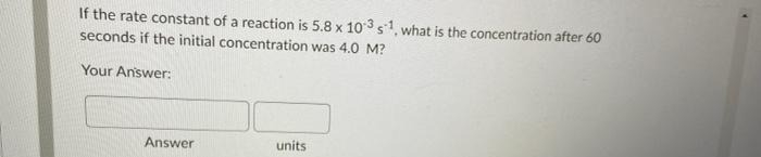 If the rate constant of a reaction is 5.8 x 103 s1, what is the concentration after 60
seconds if the initial concentration was 4.0 M?
Your Answer:
Answer
units
✔