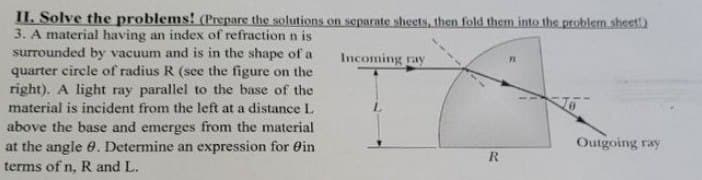 Incoming ray
II. Solve the problems! (Prepare the solutions on separate sheets, then fold them into the problem sheet)
3. A material having an index of refraction n is
surrounded by vacuum and is in the shape of a
quarter circle of radius R (see the figure on the
right). A light ray parallel to the base of the
material is incident from the left at a distance L
above the base and emerges from the material
at the angle 9. Determine an expression for in
terms of n, R and L.
R
Outgoing ray