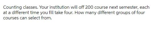 Counting classes. Your institution will off 200 course next semester, each
at a different time you fill take four. How many different groups of four
courses can select from.