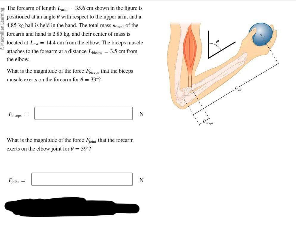 The forearm of length Larm = 35.6 cm shown in the figure is
positioned at an angle with respect to the upper arm, and a
4.85-kg ball is held in the hand. The total mass mtotal of the
forearm and hand is 2.85 kg, and their center of mass is
located at LCM = 14.4 cm from the elbow. The biceps muscle
attaches to the forearm at a distance Lbiceps = 3.5 cm from
the elbow.
What is the magnitude of the force Fbiceps that the biceps
muscle exerts on the forearm for 0 = 39°?
Fbiceps
=
What is the magnitude of the force Fjoint that the forearm
exerts on the elbow joint for 0 = 39°?
Fjoint
=
N
N
T
biceps
0
arm