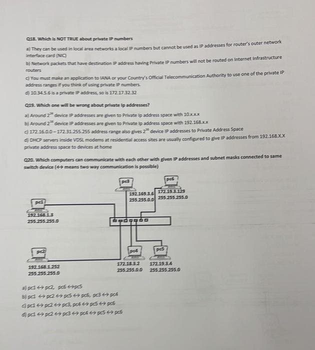 Q18. Which is NOT TRUE about private IP numbers
a) They can be used in local area networks a local IP numbers but cannot be used as IP addresses for router's outer network
interface card (NIC)
Network packets that have destination IP address having Private IP numbers will not be routed on Internet Infrastructure
c) You must make an application to SANA or your Country's Official Telecommunication Authority to use one of the private IP
address ranges if you think of using private IP numbers.
10.34.5.6 is a private IP address, so is 172.17.32.32
Q19. Which one will be wrong about private ip addresses?
a) Around 2" device IP addresses are given to Private ip address space with 10.xxx
b) Around 2 device IP addresses are given to Private ip address space with 192.168.xx
172.16.0.0-172.31.255.255 address range also gives 2" device IP addresses to Private Address Space
DHCP servers inside VDSL modems at residential access sites are usually configured to give IP addresses from 192.168.X.X
private address space to devices at home
020. Which computers can communicate with each other with given IP addresses and subnet masks connected to same
switch device (49 means two way communication is possible)
ped
192.168.1.3
255.255.255.0
pc2
192.168.1.252
255.255.255.0
pc3
a) pcp2 pcs 4pcs
8pp2p 4 pcs, pc349 pct
dpdp24p3, pot 4pcs 49 pos
4p9p24993444 pcs p
192.169.3.6
255.255.0.0
Paggão
po4
pc6
172.19.3.129
255.255.255.0
pcs
172.18.3.2 172.19.34
255.255.0.0 255.255.255.0