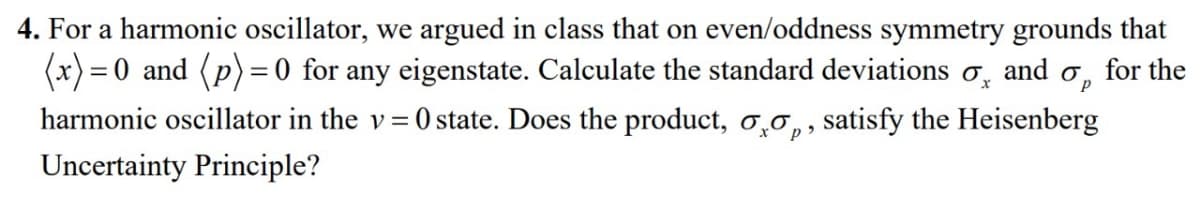 4. For a harmonic oscillator, we argued in class that on even/oddness symmetry grounds that
(x) = 0 and (p)=0 for any eigenstate. Calculate the standard deviations and for the
Op
harmonic oscillator in the v=0 state. Does the product, oo, satisfy the Heisenberg
Uncertainty Principle?