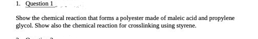 1. Question 1
Show the chemical reaction that forms a polyester made of maleic acid and propylene
glycol. Show also the chemical reaction for crosslinking using styrene.