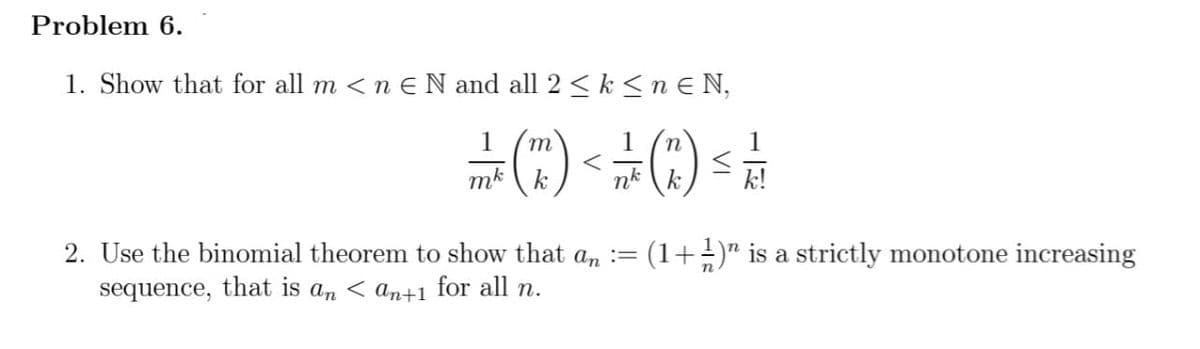 Problem 6.
1. Show that for all m <n E N and all 2 ≤ k ≤nɛN,
1
n
=) < = () ==
mk
k
nk
k!
2. Use the binomial theorem to show that an := : (1+½)” is a strictly monotone increasing
sequence, that is an an+1 for all n.