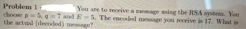 Problem 1
You are to receive a message using the RSA system. You
choose p = 5, q = 7 and E= 5. The encoded message you receive is 17. What is
the actual (decoded) message?