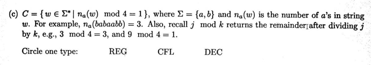 (c) C = { w€ Σ* | na(w) mod 4 = 1}, where Σ = {a,b} and na(w) is the number of a's in string
w. For example, na (babaabb) = 3. Also, recall j mod k returns the remainder after dividing j
by k, e.g., 3 mod 4 = 3, and 9 mod 4 = 1.
Circle one type:
REG
CFL
DEC