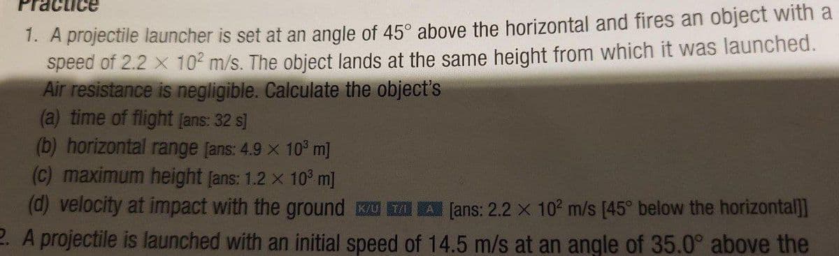 Practice
1. A projectile launcher is set at an angle of 45° above the horizontal and fires an object with a
speed of 2.2 x 102 m/s. The object lands at the same height from which it was launched.
Air resistance is negligible. Calculate the object's
(a) time of flight [ans: 32 s]
(b) horizontal range [ans: 4.9 × 10³ m]
(c) maximum height [ans: 1.2 x 10³ m]
(d) velocity at impact with the ground K A [ans: 2.2 X 102 m/s [45° below the horizontal]]
2. A projectile is launched with an initial speed of 14.5 m/s at an angle of 35.0° above the