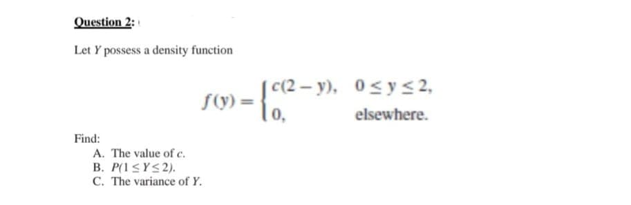 Question 2:
Let Y possess a density function
Find:
f(y) =
A. The value of c.
B. P(1 ≤Y≤2).
C. The variance of Y.
[c(2-y), 0≤ y ≤ 2,
0,
elsewhere.