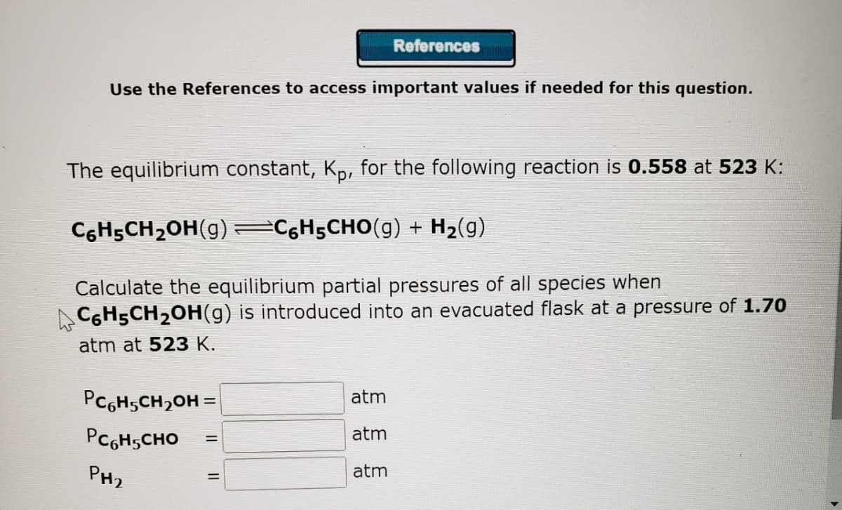 Use the References to access important values if needed for this question.
The equilibrium constant, Kp, for the following reaction is 0.558 at 523 K:
C6H₂CH₂OH(g) =C6H5CHO(g) + H₂(g)
Calculate the equilibrium partial pressures of all species when
СHÁCH₂OH(g) is introduced into an evacuated flask at a pressure of 1.70
atm at 523 K.
PC6H-CH₂OH =
Рс н сно
PH₂
References
=
=
atm
atm
atm