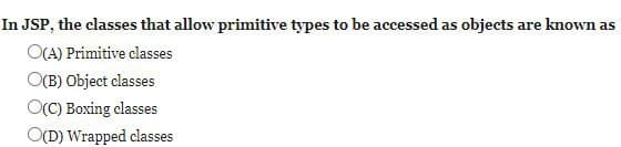 In JSP, the classes that allow primitive types to be accessed as objects are known as
O(A) Primitive classes
O(B) Object classes
O(C) Boxing classes
O(D) Wrapped classes