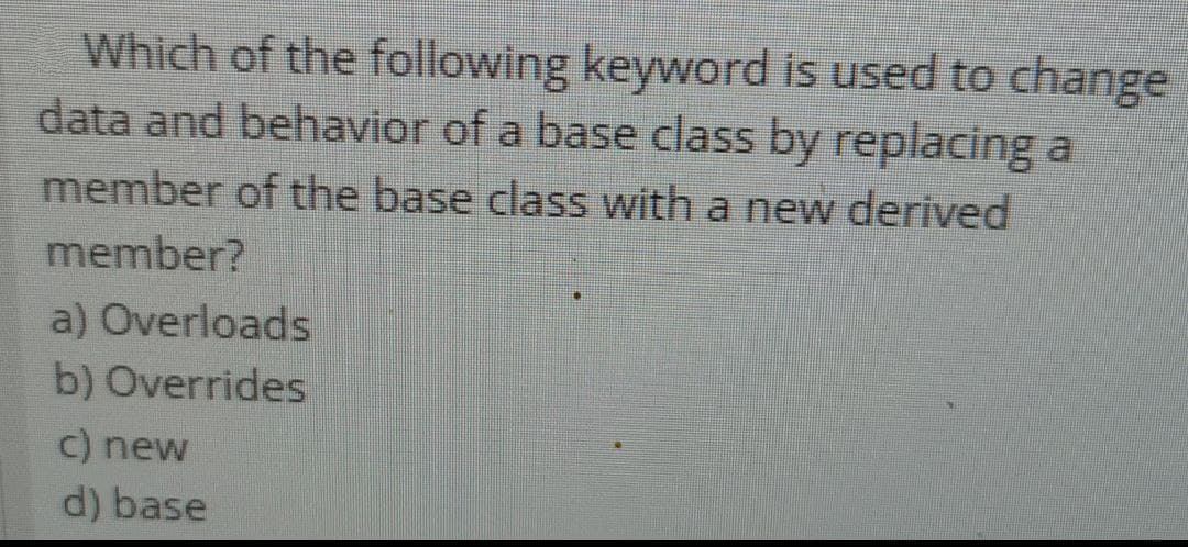 Which of the following keyword is used to change
data and behavior of a base class by replacing a
member of the base class with a new derived
member?
a) Overloads
b)
Overrides
c) new
d) base