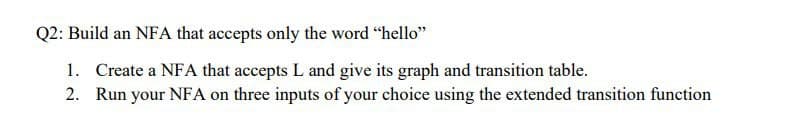 Q2: Build an NFA that accepts only the word "hello"
1. Create a NFA that accepts L and give its graph and transition table.
2. Run your NFA on three inputs of your choice using the extended transition function