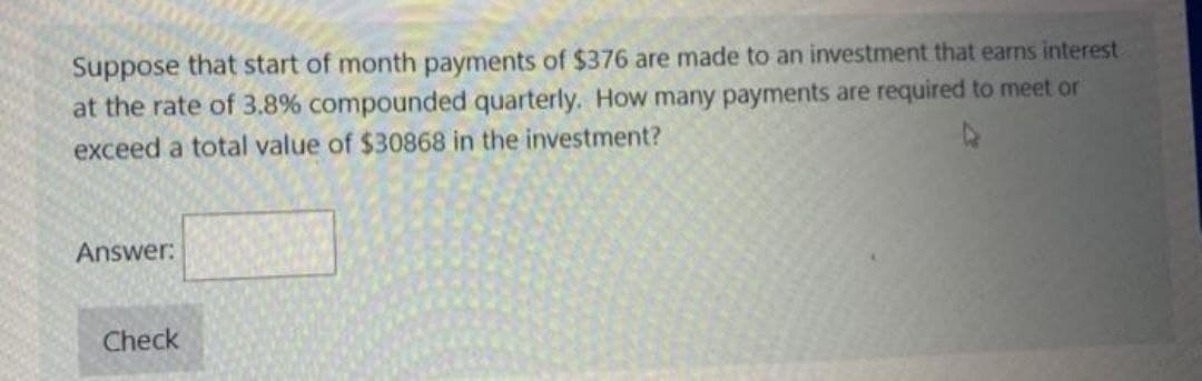 Suppose that start of month payments of $376 are made to an investment that earns interest
at the rate of 3.8% compounded quarterly. How many payments are required to meet or
4
exceed a total value of $30868 in the investment?
Answer:
Check