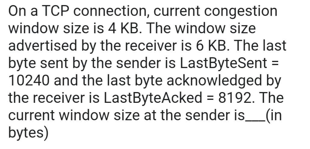 On a TCP connection, current congestion
window size is 4 KB. The window size
advertised by the receiver is 6 KB. The last
byte sent by the sender is LastByteSent =
10240 and the last byte acknowledged by
the receiver is LastByteAcked = 8192. The
current window size at the sender is_____(in
bytes)