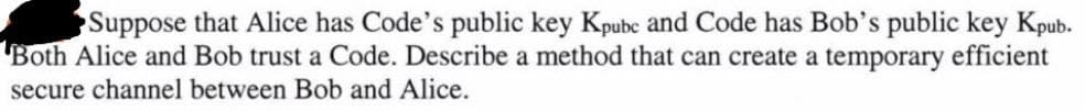 Suppose that Alice has Code's public key Kpube and Code has Bob's public key Kpub.
Both Alice and Bob trust a Code. Describe a method that can create a temporary efficient
secure channel between Bob and Alice.