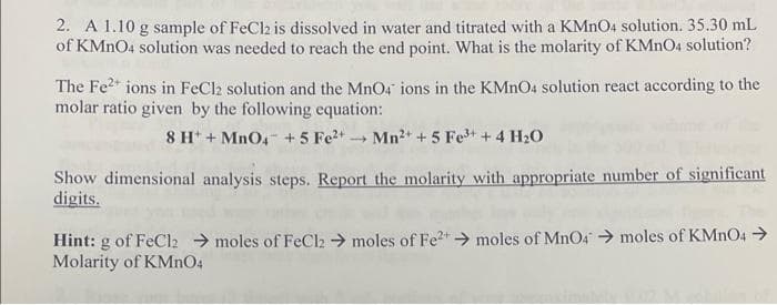 2. A 1.10 g sample of FeCl2 is dissolved in water and titrated with a KMnO4 solution. 35.30 mL
of KMnO4 solution was needed to reach the end point. What is the molarity of KMnO4 solution?
The Fe²+ ions in FeCl2 solution and the MnO4 ions in the KMnO4 solution react according to the
molar ratio given by the following equation:
8 H+ + MnO4 + 5 Fe²+ Mn²+ + 5 Fe³+ + 4H₂O
Show dimensional analysis steps. Report the molarity with appropriate number of significant
digits.
Hint: g of FeCl2 → moles of FeCl₂ → moles of Fe²+ → moles of MnO4 → moles of KMnO4 →
Molarity of KMnO4