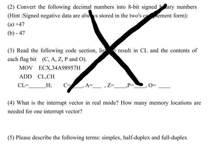 (2) Convert the following decimal numbers into 8-bit signedary numbers
(Hint:Signed negative data are always stored in the two's cement form):
(a) +47
(b) - 47
(3) Read the following code section, lis result in CL and the contents of
each flag bit (C, A, Z, P and O).
MOV
ECX,34A98957H
ADD CL,CH
CL=
_H;
A= , Z=
(4) What is the interrupt vector in real mode? How many memory locations are
needed for one interrupt vector?
(5) Please describe the following terms: simplex, half-duplex and full-duplex