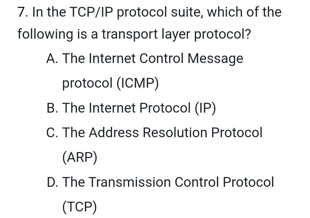 7. In the TCP/IP protocol suite, which of the
following is a transport layer protocol?
A. The Internet Control Message
protocol (ICMP)
B. The Internet Protocol (IP)
C. The Address Resolution Protocol
(ARP)
D. The Transmission Control Protocol
(TCP)