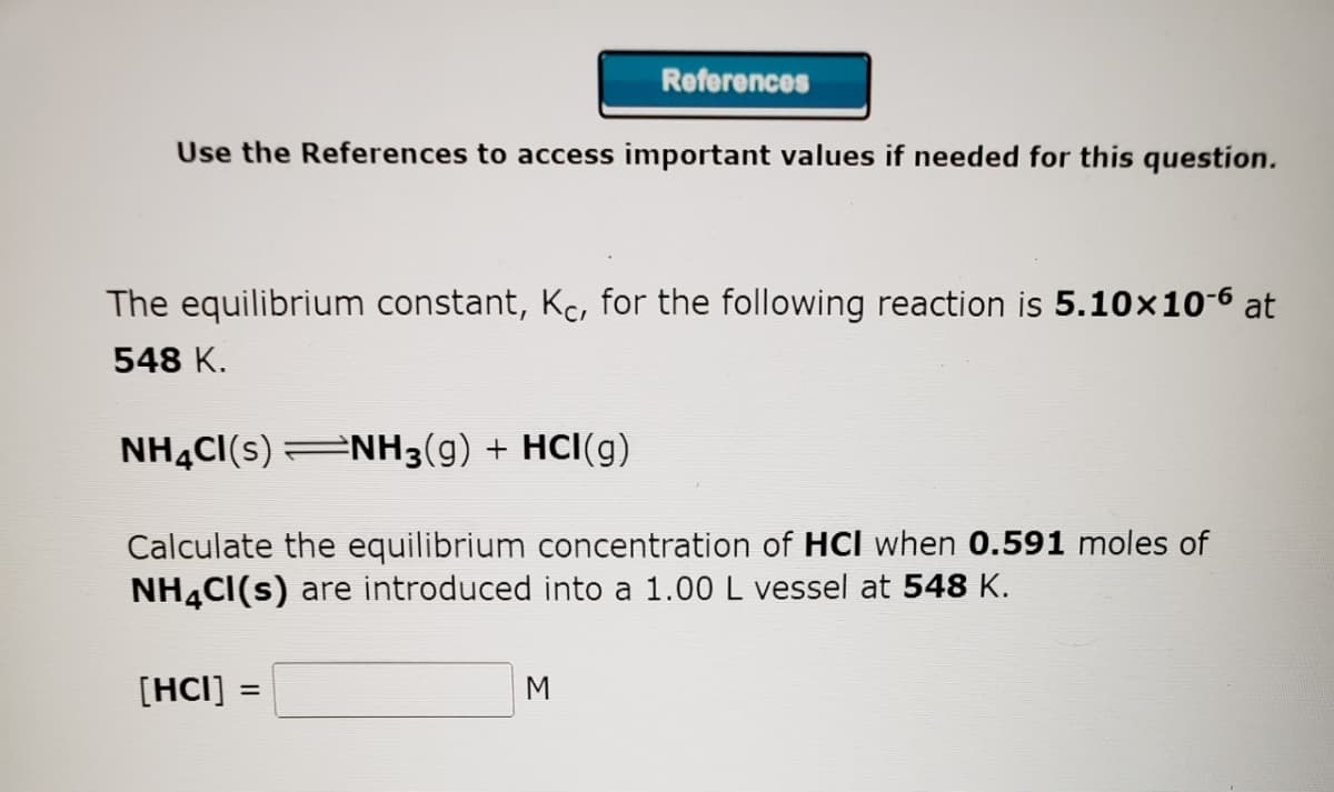 Use the References to access important values if needed for this question.
The equilibrium constant, Kc, for the following reaction is 5.10×10-6 at
548 K.
NH4CI(S) NH3(g) + HCI(g)
Calculate the equilibrium concentration of HCI when 0.591 moles of
NH4Cl(s) are introduced into a 1.00 L vessel at 548 K.
[HCI]
References
=
M