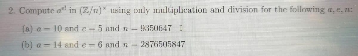 2. Compute a in (Z/n)* using only multiplication and division for the following a, e, n:
(a) a = 10 and e = 5 and n = 9350647 I
(b) a=
14 and e = 6 and n = 2876505847