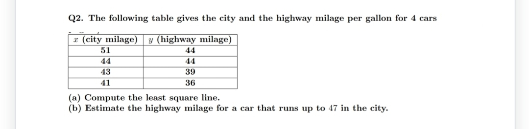 Q2. The following table gives the city and the highway milage per gallon for 4 cars
x (city milage) y (highway milage)
51
44
44
44
43
39
41
36
(a) Compute the least square line.
(b) Estimate the highway milage for a car that runs up to 47 in the city.