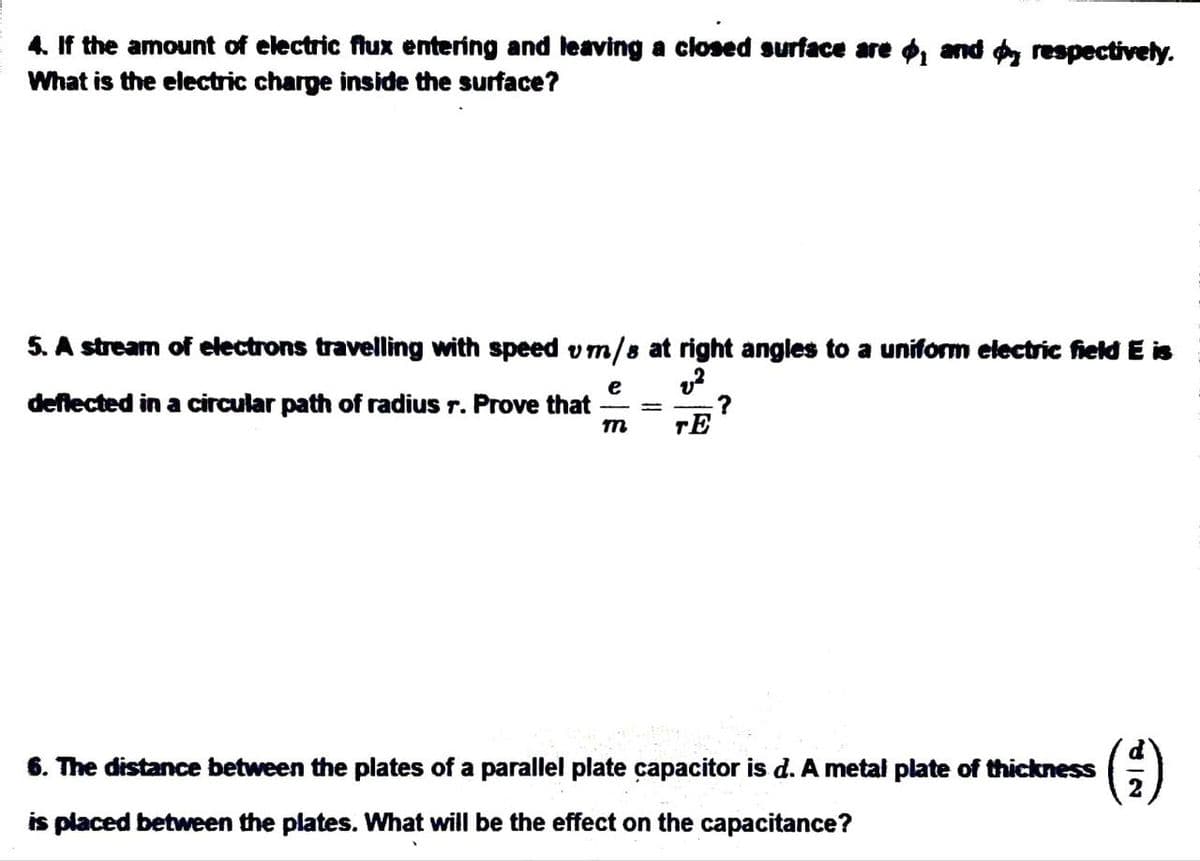 4. If the amount of electric flux entering and leaving a closed surface are , and respectively.
What is the electric charge inside the surface?
5. A stream of electrons travelling with speed vm/s at right angles to a uniform electric field E is
deflected in a circular path of radius r. Prove that
e v²
=
TE
?
6. The distance between the plates of a parallel plate capacitor is d. A metal plate of thickness
(-)
is placed between the plates. What will be the effect on the capacitance?