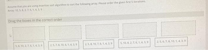 Assume that you are using insertion sort algorithm to sort the following array. Please order the given first 5 iterations.
Array: 10, 5, 8, 2, 7, 6, 1, 4, 3,9
Drag the boxes in the correct order
5, 8, 10, 2, 7,6, 1,4,3,90 2.5, 7.8, 10, 6, 1,4,3,91
2. 5, 8, 10, 7, 6, 1,4,3,91
5, 10, 8, 2, 7, 6, 1,4,3,91
2,5, 6, 7, 8, 10, 1, 4, 3,9