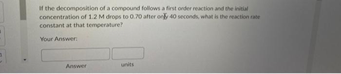 1
If the decomposition of a compound follows a first order reaction and the initial
concentration of 1.2 M drops to 0.70 after only 40 seconds, what is the reaction rate
constant at that temperature?
Your Answer:
Answer
units