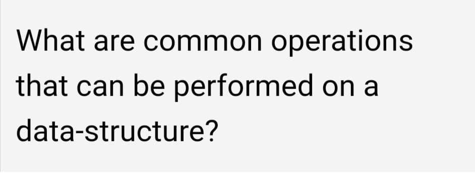 What are common operations
that can be performed on a
data-structure?