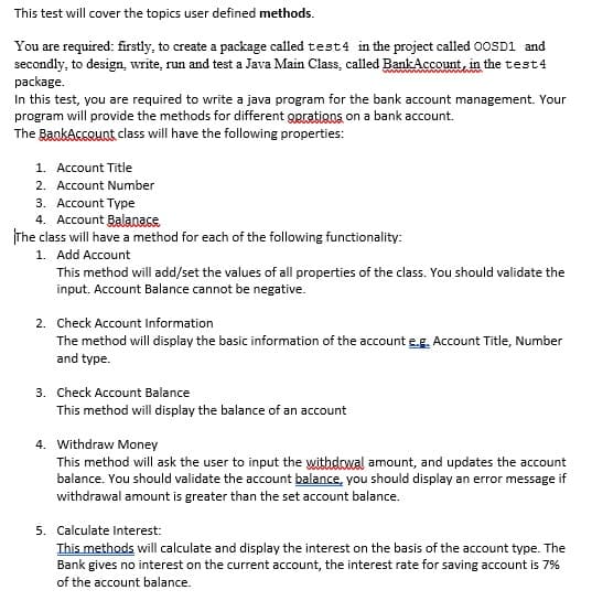 This test will cover the topics user defined methods.
You are required: firstly, to create a package called test4 in the project called 0OSD1 and
secondly, to design, write, run and test a Java Main Class, called Bank Account, in the test4
package.
In this test, you are required to write a java program for the bank account management. Your
program will provide the methods for different gpratigns on a bank account.
The BankAssount class will have the following properties:
1. Account Title
2. Account Number
3. Account Type
4. Account Balanase
The class will have a method for each of the following functionality:
1. Add Account
This method will add/set the values of all properties of the class. You should validate the
input. Account Balance cannot be negative.
2. Check Account Information
The method will display the basic information of the account e.g. Account Title, Number
and type.
3. Check Account Balance
This method will display the balance of an account
4. Withdraw Money
This method will ask the user to input the withdowal amount, and updates the account
balance. You should validate the account balance, you should display an error message if
withdrawal amount is greater than the set account balance.
5. Calculate Interest:
This methods will calculate and display the interest on the basis of the account type. The
Bank gives no interest on the current account, the interest rate for saving account is 7%
of the account balance.
