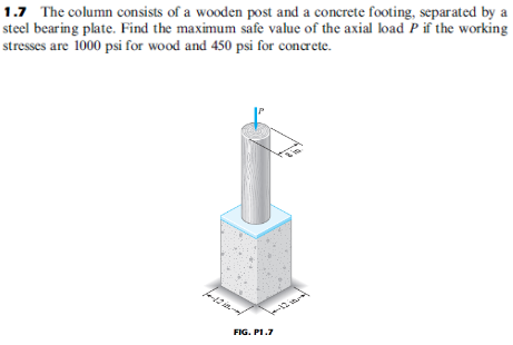 1.7 The column consists of a wooden post and a concrete footing, separated by a
steel bearing plate. Find the maximum safe value of the axial load P if the working
stresses are 1000 psi for wood and 450 psi for concrete.
12
FIG. PI.7
