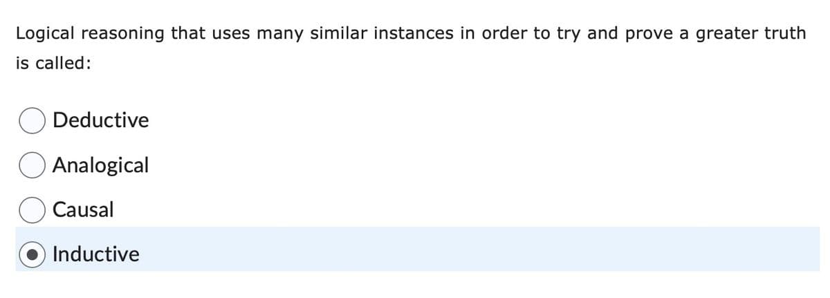 Logical reasoning that uses many similar instances in order to try and prove a greater truth
is called:
Deductive
Analogical
Causal
Inductive
