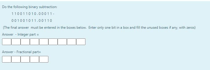 Do the following binary subtraction:
110011010.00011-
001001011.00110
(The final answer must be entered in the boxes below. Enter only one bit in a box and fill the unused boxes if any, with zeros)
Answer - Integer part =
Answer - Fractional part=
