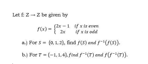 Let f: Z → Z be given by
-1 if x is even
S2x –
{ 2x
if x is odd
f(x) =
a.) For S = {0, 1, 2}, find f(S) and f(f(s)).
b.) For T = {-1,1, 4}, find f¯'(T) and f(f¯'(T)).
