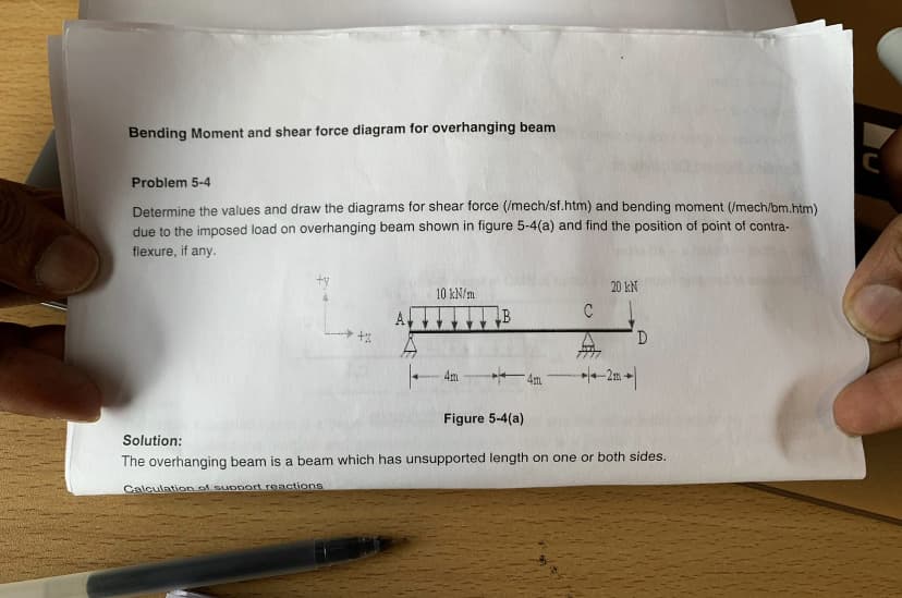 Bending Moment and shear force diagram for overhanging beam
Problem 5-4
Determine the values and draw the diagrams for shear force (/mech/sf.htm) and bending moment (/mech/bm.htm)
due to the imposed load on overhanging beam shown in figure 5-4(a) and find the position of point of contra-
flexure, if any.
20 kN
10 kN/m
A,
D
-2m|
4m
Figure 5-4(a)
Solution:
The overhanging beam is a beam which has unsupported length on one or both sides.
Calculation of support reactions
