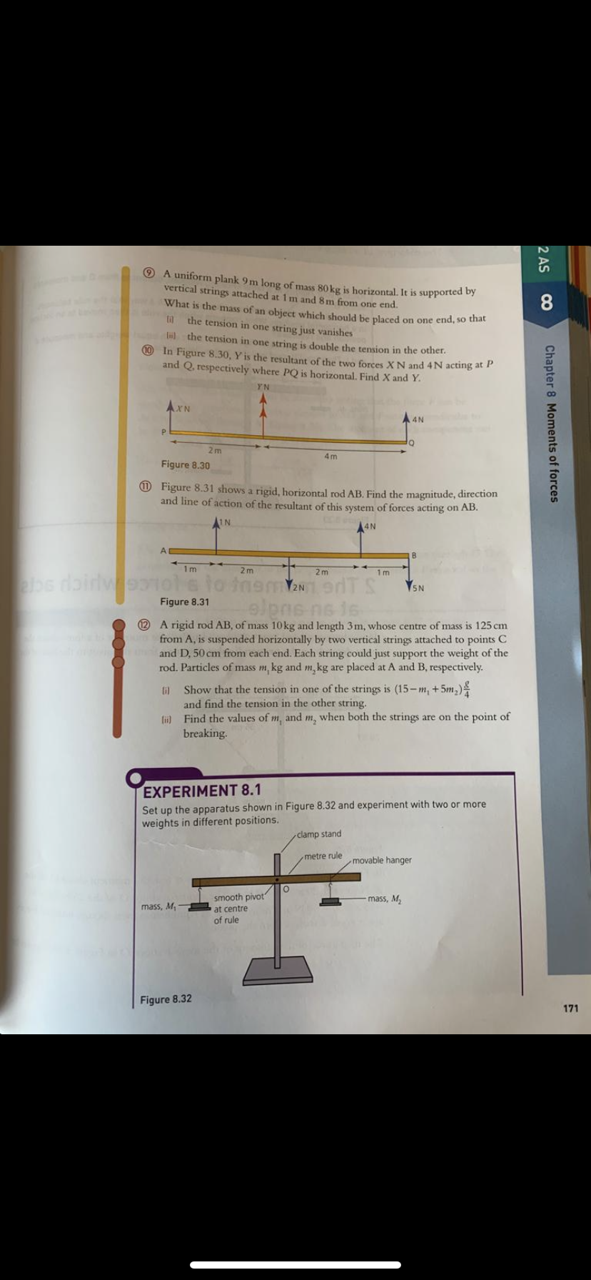 O A uniform plank 9m long of mass 80 kg is horizontal. It is supported by
vertical strings attached at 1m and 8 m from one end.
What is the mass of an obiect which should be placed on one end, so that
8
the tension in one string just vanishes
lil the tension in one string is double the tension in the other.
10 In Figure 8.30, Y is the resultant of the two forces XN and 4N acting at P
and Q, respectively where PQ is horizontal. Find X and Y.
YN
AXN
A 4N
2m
4m
Figure 8.30
O Figure 8.31 shows a rigid, horizontal rod AB. Find the magnitude, direction
and line of action of the resultant of this system of forces acting on AB.
AIN
A4N
B
1m
2m
2m
1 m
bs dairlweoiole to inemY2n aTS
5N
elpne ne ie
2 A rigid rod AB, of mass 10kg and length 3m, whose centre of mass is 125 cm
from A, is suspended horizontally by two vertical strings attached to points C
and D, 50 cm from each end. Each string could just support the weight of the
rod. Particles of mass m, kg and m, kg are placed at A and B, respectively.
Figure 8.31
ti Show that the tension in one of the strings is (15-m, +5m,)
and find the tension in the other string.
tii) Find the values of m, and m, when both the strings are on the point of
breaking.
EXPERIMENT 8.1
Set up the apparatus shown in Figure 8.32 and experiment with two or more
weights in different positions.
clamp stand
metre rule
movable hanger
smooth pivot
mass, M,
mass, M
at centre
of rule
Figure 8.32
171
2 AS
Chapter 8 Moments of forces
