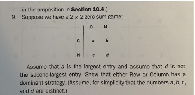 in the proposition in Section 10.4.)
9. Suppose we have a 2 x 2 zero-sum game:
C
c d
Assume that a is the largest entry and assume that d is not
the second-largest entry. Show that either Row or Column has a
dominant strategy. (Assume, for simplicity that the numbers a, b, c,
and d are distinct.)
