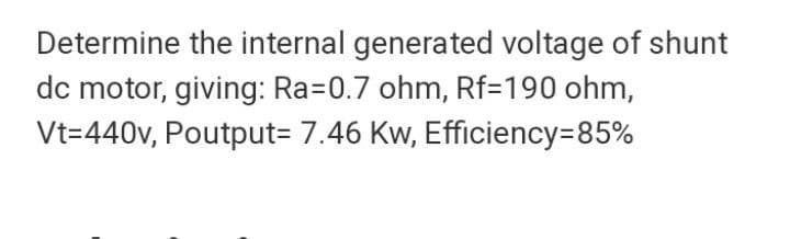 Determine the internal generated voltage of shunt
dc motor, giving: Ra=0.7 ohm, Rf=190 ohm,
Vt=440v, Poutput= 7.46 Kw, Efficiency=85%
