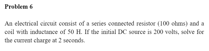 Problem 6
An electrical circuit consist of a series connected resistor (100 ohms) and a
coil with inductance of 50 H. If the initial DC source is 200 volts, solve for
the current charge at 2 seconds.