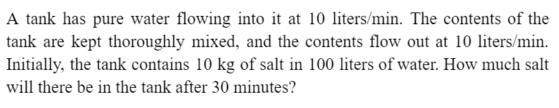 A tank has pure water flowing into it at 10 liters/min. The contents of the
tank are kept thoroughly mixed, and the contents flow out at 10 liters/min.
Initially, the tank contains 10 kg of salt in 100 liters of water. How much salt
will there be in the tank after 30 minutes?