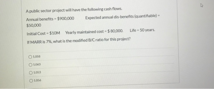 A public sector project will have the following cash flows.
Annual benefits = $900,000
$50,000
Initial Cost = $10M
Yearly maintained cost $80,000.
a
If MARR is 7%, what is the modified B/C ratio for this project?
01.058
1.063
1.053
01.056
Expected annual dis-benefits (quantifiable) -
=
Life - 50 years.