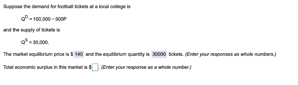 Suppose the demand for football tickets at a local college is
Q = 100,000 - 500P
and the supply of tickets is
QS = 30,000.
The market equilibrium price is $ 140 and the equilibrium quantity is 30000 tickets. (Enter your responses as whole numbers.)
Total economic surplus in this market is $
(Enter your response as a whole number.)
