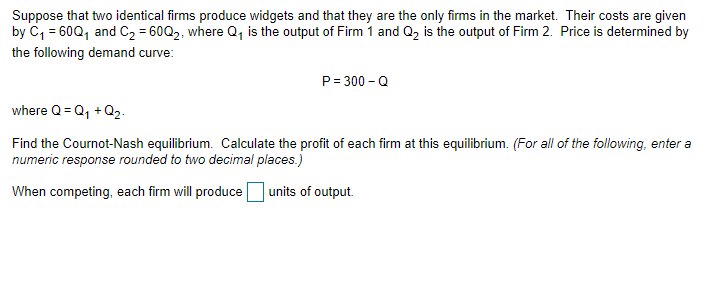 Suppose that two identical firms produce widgets and that they are the only firms in the market. Their costs are given
by C₁ = 60Q₁ and C₂ = 60Q2, where Q₁ is the output of Firm 1 and Q₂ is the output of Firm 2. Price is determined by
the following demand curve:
P=300-Q
where Q=Q₁ +Q₂.
Find the Cournot-Nash equilibrium. Calculate the profit of each firm at this equilibrium. (For all of the following, enter a
numeric response rounded to two decimal places.)
When competing, each firm will produce
units of output.