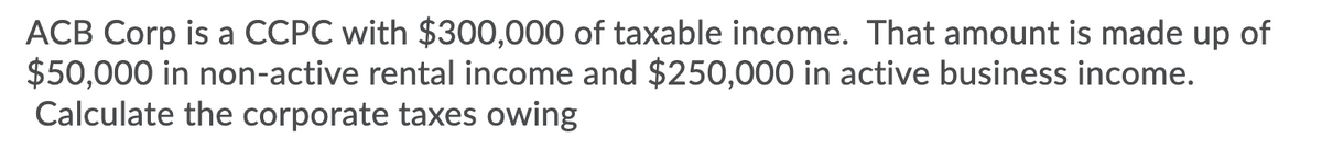 ACB Corp is a CCPC with $300,000 of taxable income. That amount is made up of
$50,000 in non-active rental income and $250,000 in active business income.
Calculate the corporate taxes owing