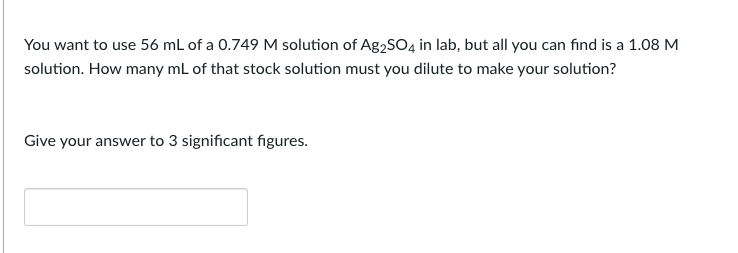 You want to use 56 mL of a 0.749 M solution of Ag₂SO4 in lab, but all you can find is a 1.08 M
solution. How many mL of that stock solution must you dilute to make your solution?
Give your answer to 3 significant figures.