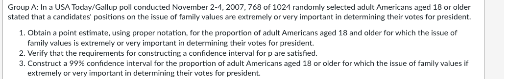 Group A: In a USA Today/Gallup poll conducted November 2-4, 2007, 768 of 1024 randomly selected adult Americans aged 18 or older
stated that a candidates' positions on the issue of family values are extremely or very important in determining their votes for president.
1. Obtain a point estimate, using proper notation, for the proportion of adult Americans aged 18 and older for which the issue of
family values is extremely or very important in determining their votes for president.
2. Verify that the requirements for constructing a confidence interval for p are satisfied.
3. Construct a 99% confidence interval for the proportion of adult Americans aged 18 or older for which the issue of family values if
extremely or very important in determining their votes for president.