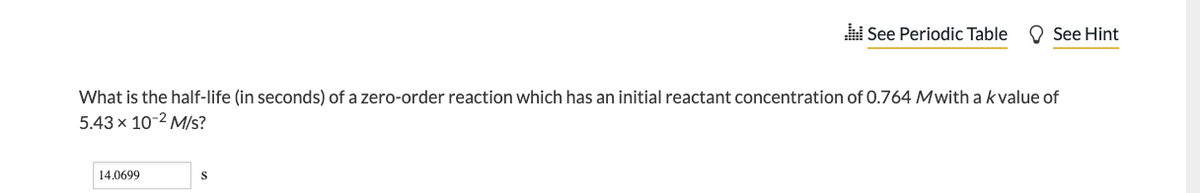 What is the half-life (in seconds) of a zero-order reaction which has an initial reactant concentration of 0.764 Mwith a kvalue of
5.43 x 10-2 M/s?
14.0699
See Periodic Table See Hint
S