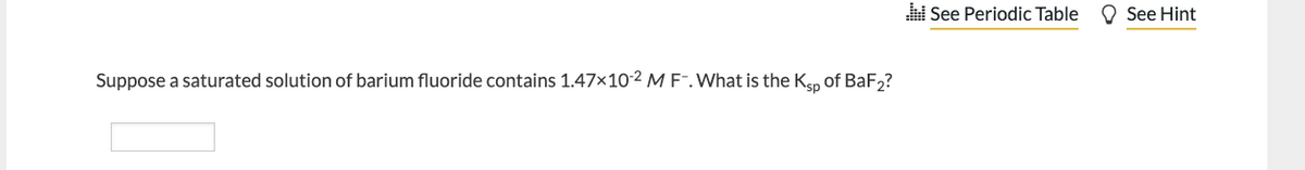 Suppose a saturated solution of barium fluoride contains 1.47x10-2 M F-. What is the Ksp of BaF2?
See Periodic Table
See Hint